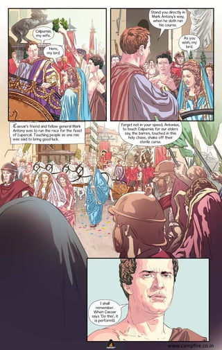 Stand you directly in
Mark Antony’s way,
when he doth run
his course.
Calpurnia,
my wife.

As you
wish, my
lord.

Here,
my lord.

Forget not in your speed, Antonius,
to touch Calpurnia; for our elders
say, the barren, touched in this
holy chase, shake off their
sterile curse.

Caesar’s friend and fellow general Mark
Antony was to run the race for the feast
of Lupercal. Touching people as one ran
was said to bring good luck.

I shall
remember.
When Caesar
says ‘Do this’, it
is perform’d.

CAMPFIRETM

www.campfire.co.in

 
