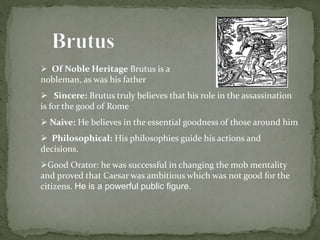  Of Noble Heritage Brutus is a Roman 
nobleman, as was his father 
 Sincere: Brutus truly believes that his role in the assassination 
is for the good of Rome 
 Naive: He believes in the essential goodness of those around him 
 Philosophical: His philosophies guide his actions and 
decisions. 
Good Orator: he was successful in changing the mob mentality 
and proved that Caesar was ambitious which was not good for the 
citizens. He is a powerful public figure. 
 