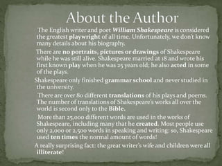 The English writer and poet William Shakespeare is considered 
the greatest playwright of all time. Unfortunately, we don’t know 
many details about his biography. 
There are no portraits, pictures or drawings of Shakespeare 
while he was still alive. Shakespeare married at 18 and wrote his 
first known play when he was 25 years old; he also acted in some 
of the plays. 
Shakespeare only finished grammar school and never studied in 
the university. 
There are over 80 different translations of his plays and poems. 
The number of translations of Shakespeare’s works all over the 
world is second only to the Bible. 
More than 25,000 different words are used in the works of 
Shakespeare, including many that he created. Most people use 
only 2,000 or 2,500 words in speaking and writing: so, Shakespeare 
used ten times the normal amount of words! 
A really surprising fact: the great writer’s wife and children were all 
illiterate! 
 