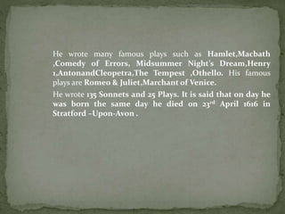 He wrote many famous plays such as Hamlet,Macbath 
,Comedy of Errors, Midsummer Night’s Dream,Henry 
1,AntonandCleopetra,The Tempest ,Othello. His famous 
plays are Romeo & Juliet,Marchant of Venice. 
He wrote 135 Sonnets and 25 Plays. It is said that on day he 
was born the same day he died 0n 23rd April 1616 in 
Stratford –Upon-Avon . 
 
