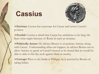 Cassius
Envious: Cassius has contempt for Caesar and envies Caesar's
position
Fearful: Cassius is afraid that Caesar has ambitions to be king. He
fears what might become of Rome in such an instance.
Politically Astute: He advises Brutus to assassinate Antony along
with Caesar. Understanding what can happen, he advises Brutus not to
allow Antony to speak at Caesar's funeral as he feared that he would be
able to able to rise the mob against them in mutiny.
Corrupt: Prior to the battle at Philippi, he is accused by Brutus of
taking bribes

 