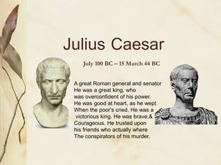 Julius Caesar
July 100 BC – 15 March 44 BC
A great Roman general and senator
He was a great king, who
was overconfident of his power.
He was good at heart, as he wept
When the poor's cried. He was a
victorious king. He was brave,&
Courageous. He trusted upon
his friends who actually where
The conspirators of his murder.

 