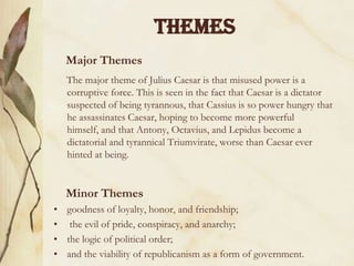 THEMES
Major Themes
The major theme of Julius Caesar is that misused power is a
corruptive force. This is seen in the fact that Caesar is a dictator
suspected of being tyrannous, that Cassius is so power hungry that
he assassinates Caesar, hoping to become more powerful
himself, and that Antony, Octavius, and Lepidus become a
dictatorial and tyrannical Triumvirate, worse than Caesar ever
hinted at being.

Minor Themes
• goodness of loyalty, honor, and friendship;
• the evil of pride, conspiracy, and anarchy;
• the logic of political order;
• and the viability of republicanism as a form of government.

 
