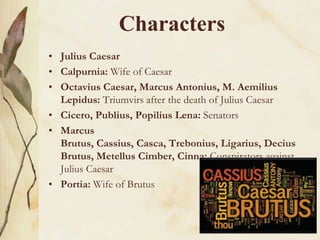 Characters
• Julius Caesar
• Calpurnia: Wife of Caesar
• Octavius Caesar, Marcus Antonius, M. Aemilius
Lepidus: Triumvirs after the death of Julius Caesar
• Cicero, Publius, Popilius Lena: Senators
• Marcus
Brutus, Cassius, Casca, Trebonius, Ligarius, Decius
Brutus, Metellus Cimber, Cinna: Conspirators against
Julius Caesar
• Portia: Wife of Brutus

 