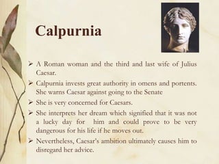 Calpurnia
 A Roman woman and the third and last wife of Julius
Caesar.
 Calpurnia invests great authority in omens and portents.
She warns Caesar against going to the Senate
 She is very concerned for Caesars.
 She interprets her dream which signified that it was not
a lucky day for him and could prove to be very
dangerous for his life if he moves out.
 Nevertheless, Caesar’s ambition ultimately causes him to
disregard her advice.

 