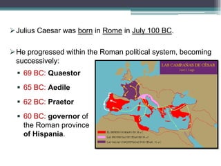Julius Caesar was born in Rome in July 100 BC.

He progressed within the Roman political system, becoming
successively:
 69 BC: Quaestor
 65 BC: Aedile

 62 BC: Praetor
 60 BC: governor of
the Roman province
of Hispania.

 