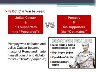 49 BC: Civil War between:
Julius Caesar
&
his supporters
(the “Populares”)

Pompey was defeated and
Julius Caesar became
master of Rome and made
himself consul and dictator
for life (“Dictator perpetuo”).

Pompey
&
his supporters
(the “Optimates”)

 