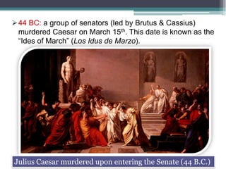 44 BC: a group of senators (led by Brutus & Cassius)
murdered Caesar on March 15th. This date is known as the
“Ides of March” (Los Idus de Marzo).

Julius Caesar murdered upon entering the Senate (44 B.C.)

 