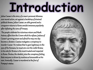 IntroductionJuliusCaesaristhestoryof a man'spersonaldilemma
overmoralaction,set againsta backdropof strained
politicaldrama. JuliusCaesar,anablegeneralanda
conquerorreturnsto Romeamidstimmensepopularity
afterdefeatingthesonsof Pompey.
The peoplecelebratehisvictoriousreturnandMark
AntonyoffershimtheCrownwhichhe refuses.Jealousof
Caesar'sgrowingpowerandafraidhemayoneday
becomea dictator, Cassiusinstigatesa conspiracyto
murderCaesar.He realisesthatto gainlegitimacyin the
eyesof the Romans,hemustwinoverthenobleBrutus
to hissideforBrutusisthemosttrustedandrespected
inRome.Brutus, theidealist, joinsthe conspiracyfeeling
thateveryoneisdrivenby motivesas honourableashis
own. Ironically,Caesarismurderedat thefootof
Pompey'sstatue.
 