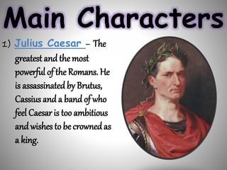 Main Characters
1) Julius Caesar – The
greatest and the most
powerful of the Romans. He
is assassinated by Brutus,
Cassius and a band of who
feel Caesar is too ambitious
and wishes to be crowned as
a king.
 