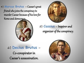 6) Decius Brutus –
Co-conspirator in
Caesar’s assassination.
4) Marcus Brutus – Caesar’s great
friend who joins the conspiracy to
murder Caesar becauseof his love for
Rome and democracy.
5) Cassius – Inspirer and
organizer of the conspiracy.
 