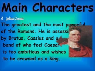 Main Characters
The greatest and the most powerful
of the Romans. He is assassinated
by Brutus, Cassius and a
band of who feel Caesar
is too ambitious and wishes
to be crowned as a king.
 