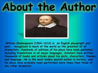 About the Author
William Shakespeare (1564-1616) is an English playwright and
poet, recognized in much of the world as the greatest of all
dramatists. Hundreds of editions of his plays have been published,
including translations in all major languages. Scholars have written
thousands of books and articles about his plots, characters, themes,
and language. He is the most widely quoted author in history, and
his plays have probably been performed more times than those of
any other dramatist.
 