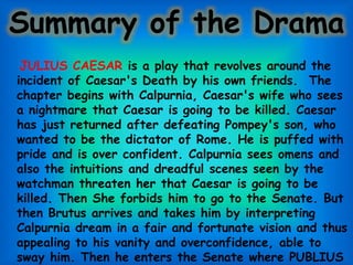 Summary of the Drama
JULIUS CAESAR is a play that revolves around the
incident of Caesar's Death by his own friends. The
chapter begins with Calpurnia, Caesar's wife who sees
a nightmare that Caesar is going to be killed. Caesar
has just returned after defeating Pompey's son, who
wanted to be the dictator of Rome. He is puffed with
pride and is over confident. Calpurnia sees omens and
also the intuitions and dreadful scenes seen by the
watchman threaten her that Caesar is going to be
killed. Then She forbids him to go to the Senate. But
then Brutus arrives and takes him by interpreting
Calpurnia dream in a fair and fortunate vision and thus
appealing to his vanity and overconfidence, able to
sway him. Then he enters the Senate where PUBLIUS
 