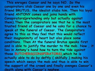 This enrages Caesar and he says NO. So the
conspirators stab Caesar one by one and even his
friend BRUTUS, the idealist stabs him. Then his loyal
friend ANTONY comes and joins hands with
Conspirators(pretending only but actually against
them).Then the conspirators see that he is the most
trusted friend of Caesar and he asks for a chance to
speak at the funeral of Caesar. The Conspirators
agree to this as they feel that this would reflect
their magnanimity of heart but also place some
conditions. Then At the funeral Brutus speaks first
and is able to justify the murder to the mob. Now , it
lies in Antony's hand how to turn the tide against
those BUTCHERS(CONSPIRATORS),which he is
actually able to do by deftly ( skilfully ) making his
speech which sways the mob and thus is able to win
the support of the crowd and finally avenges Caesar's
death along with Caesar's nephew.
 