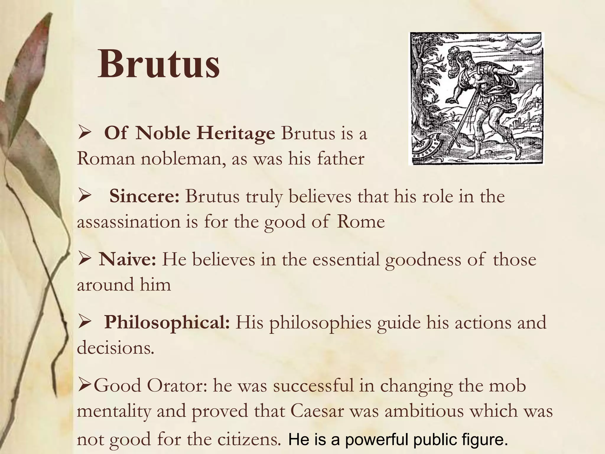 Brutus
 Of Noble Heritage Brutus is a
Roman nobleman, as was his father
 Sincere: Brutus truly believes that his role in the
assassination is for the good of Rome
 Naive: He believes in the essential goodness of those
around him
 Philosophical: His philosophies guide his actions and
decisions.
Good Orator: he was successful in changing the mob
mentality and proved that Caesar was ambitious which was
not good for the citizens. He is a powerful public figure.
 