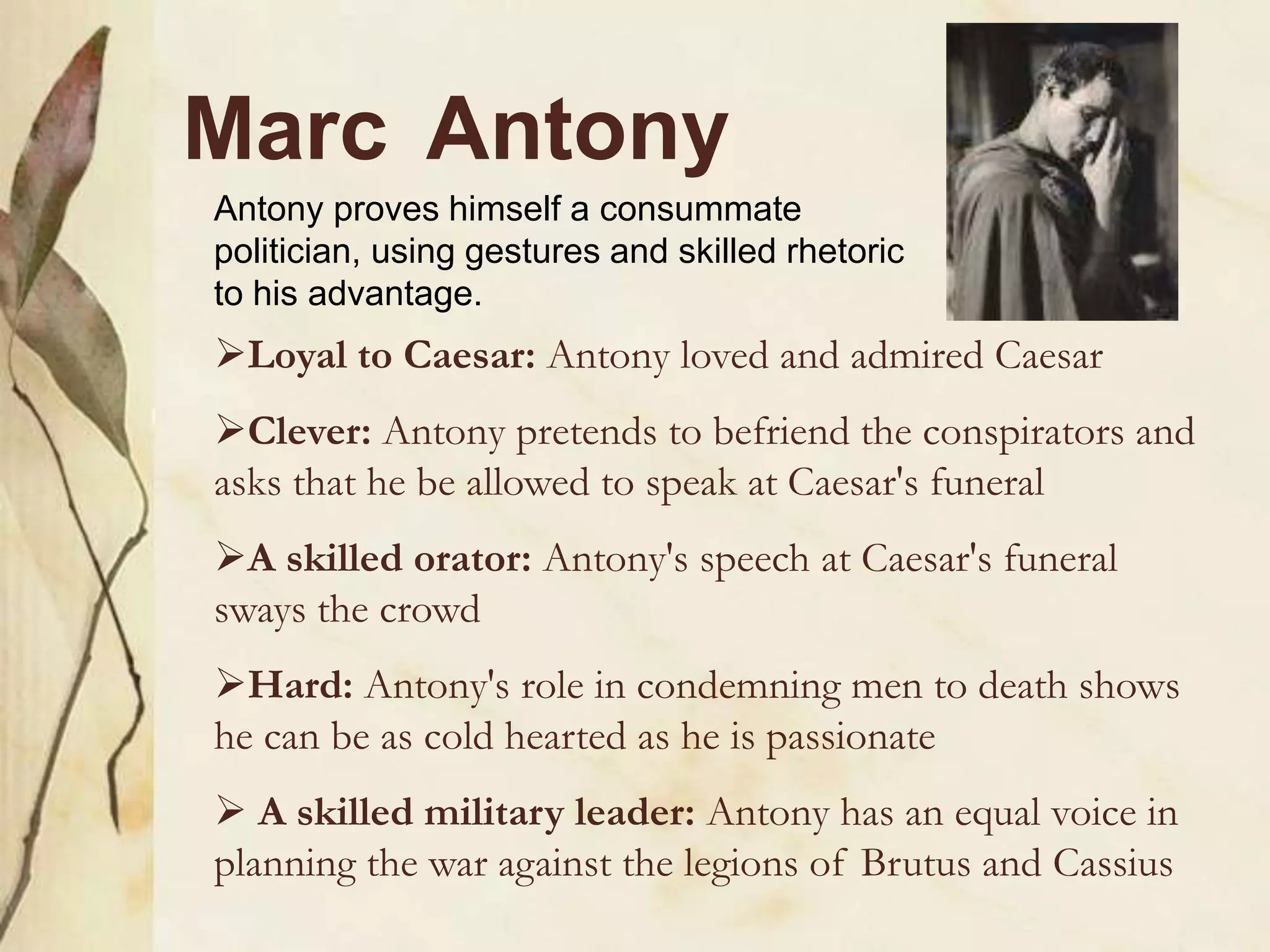 Marc Antony
Loyal to Caesar: Antony loved and admired Caesar
Clever: Antony pretends to befriend the conspirators and
asks that he be allowed to speak at Caesar's funeral
A skilled orator: Antony's speech at Caesar's funeral
sways the crowd
Hard: Antony's role in condemning men to death shows
he can be as cold hearted as he is passionate
 A skilled military leader: Antony has an equal voice in
planning the war against the legions of Brutus and Cassius
Antony proves himself a consummate
politician, using gestures and skilled rhetoric
to his advantage.
 