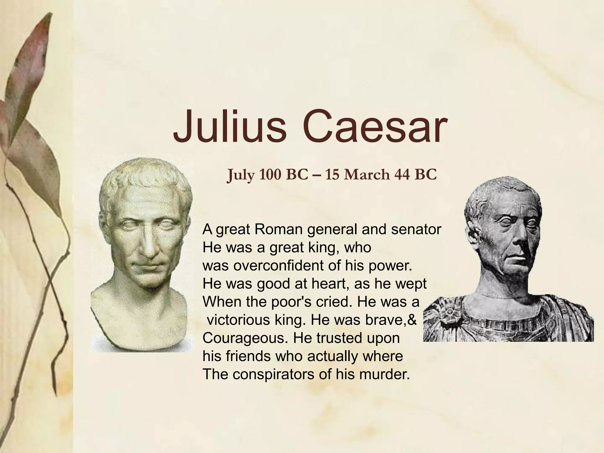 Julius Caesar
July 100 BC – 15 March 44 BC
A great Roman general and senator
He was a great king, who
was overconfident of his power.
He was good at heart, as he wept
When the poor's cried. He was a
victorious king. He was brave,&
Courageous. He trusted upon
his friends who actually where
The conspirators of his murder.
 