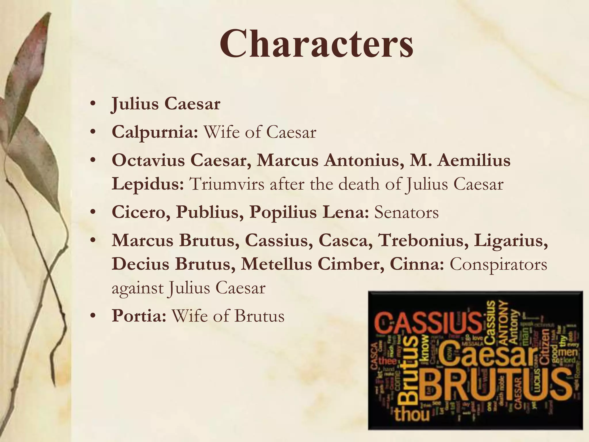 Characters
• Julius Caesar
• Calpurnia: Wife of Caesar
• Octavius Caesar, Marcus Antonius, M. Aemilius
Lepidus: Triumvirs after the death of Julius Caesar
• Cicero, Publius, Popilius Lena: Senators
• Marcus Brutus, Cassius, Casca, Trebonius, Ligarius,
Decius Brutus, Metellus Cimber, Cinna: Conspirators
against Julius Caesar
• Portia: Wife of Brutus
 