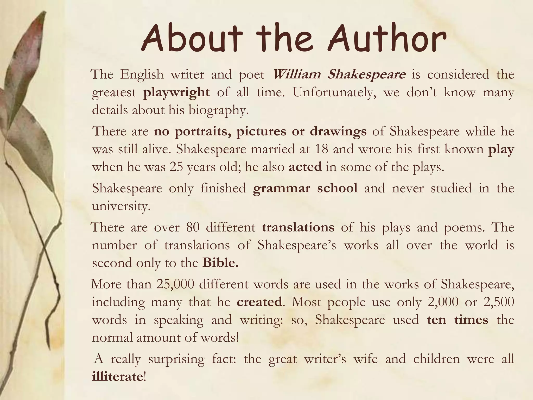 About the Author
The English writer and poet William Shakespeare is considered the
greatest playwright of all time. Unfortunately, we don’t know many
details about his biography.
There are no portraits, pictures or drawings of Shakespeare while he
was still alive. Shakespeare married at 18 and wrote his first known play
when he was 25 years old; he also acted in some of the plays.
Shakespeare only finished grammar school and never studied in the
university.
There are over 80 different translations of his plays and poems. The
number of translations of Shakespeare’s works all over the world is
second only to the Bible.
More than 25,000 different words are used in the works of Shakespeare,
including many that he created. Most people use only 2,000 or 2,500
words in speaking and writing: so, Shakespeare used ten times the
normal amount of words!
A really surprising fact: the great writer’s wife and children were all
illiterate!
 