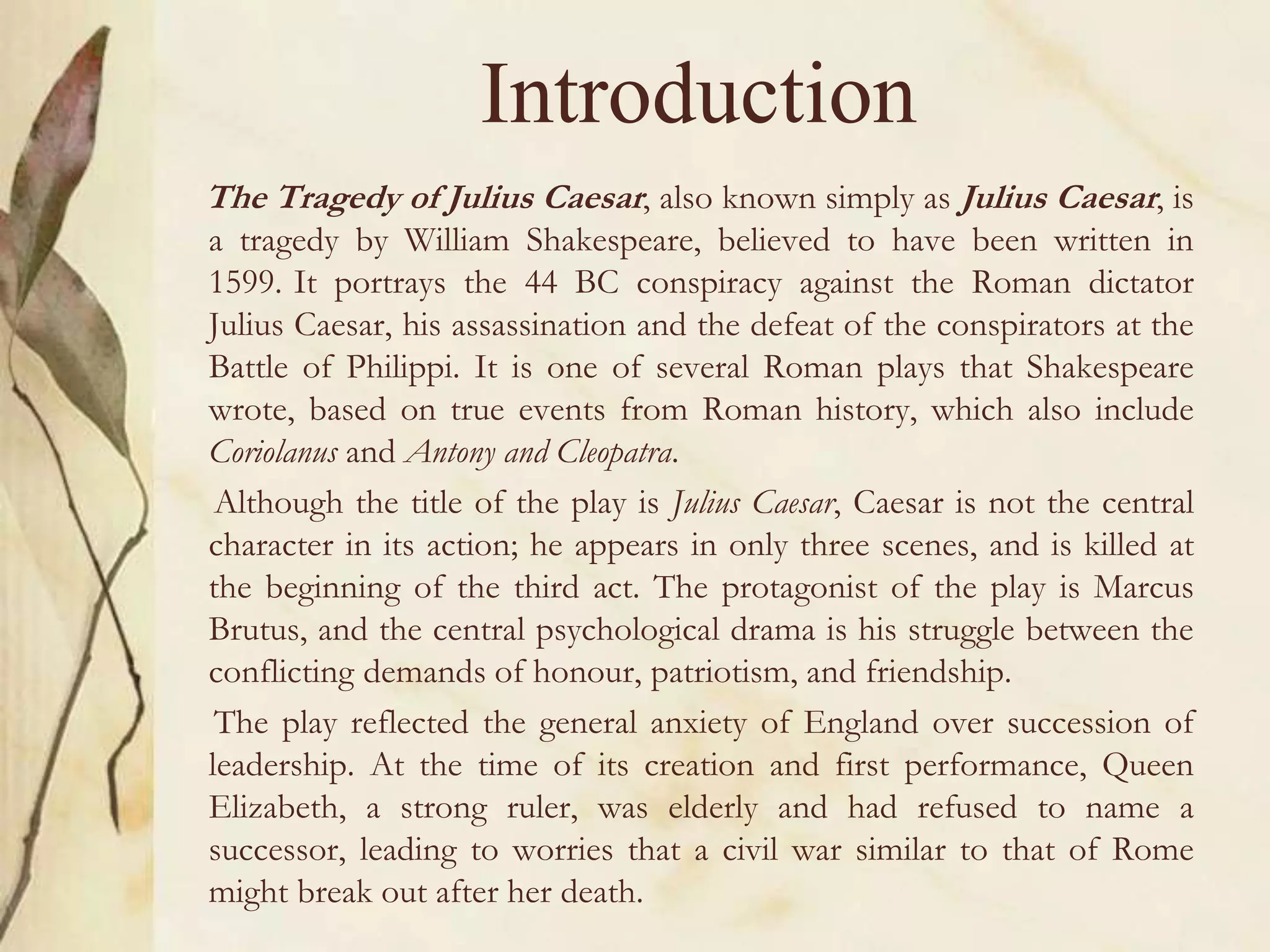 Introduction
The Tragedy of Julius Caesar, also known simply as Julius Caesar, is
a tragedy by William Shakespeare, believed to have been written in
1599. It portrays the 44 BC conspiracy against the Roman dictator
Julius Caesar, his assassination and the defeat of the conspirators at the
Battle of Philippi. It is one of several Roman plays that Shakespeare
wrote, based on true events from Roman history, which also include
Coriolanus and Antony and Cleopatra.
Although the title of the play is Julius Caesar, Caesar is not the central
character in its action; he appears in only three scenes, and is killed at
the beginning of the third act. The protagonist of the play is Marcus
Brutus, and the central psychological drama is his struggle between the
conflicting demands of honour, patriotism, and friendship.
The play reflected the general anxiety of England over succession of
leadership. At the time of its creation and first performance, Queen
Elizabeth, a strong ruler, was elderly and had refused to name a
successor, leading to worries that a civil war similar to that of Rome
might break out after her death.
 
