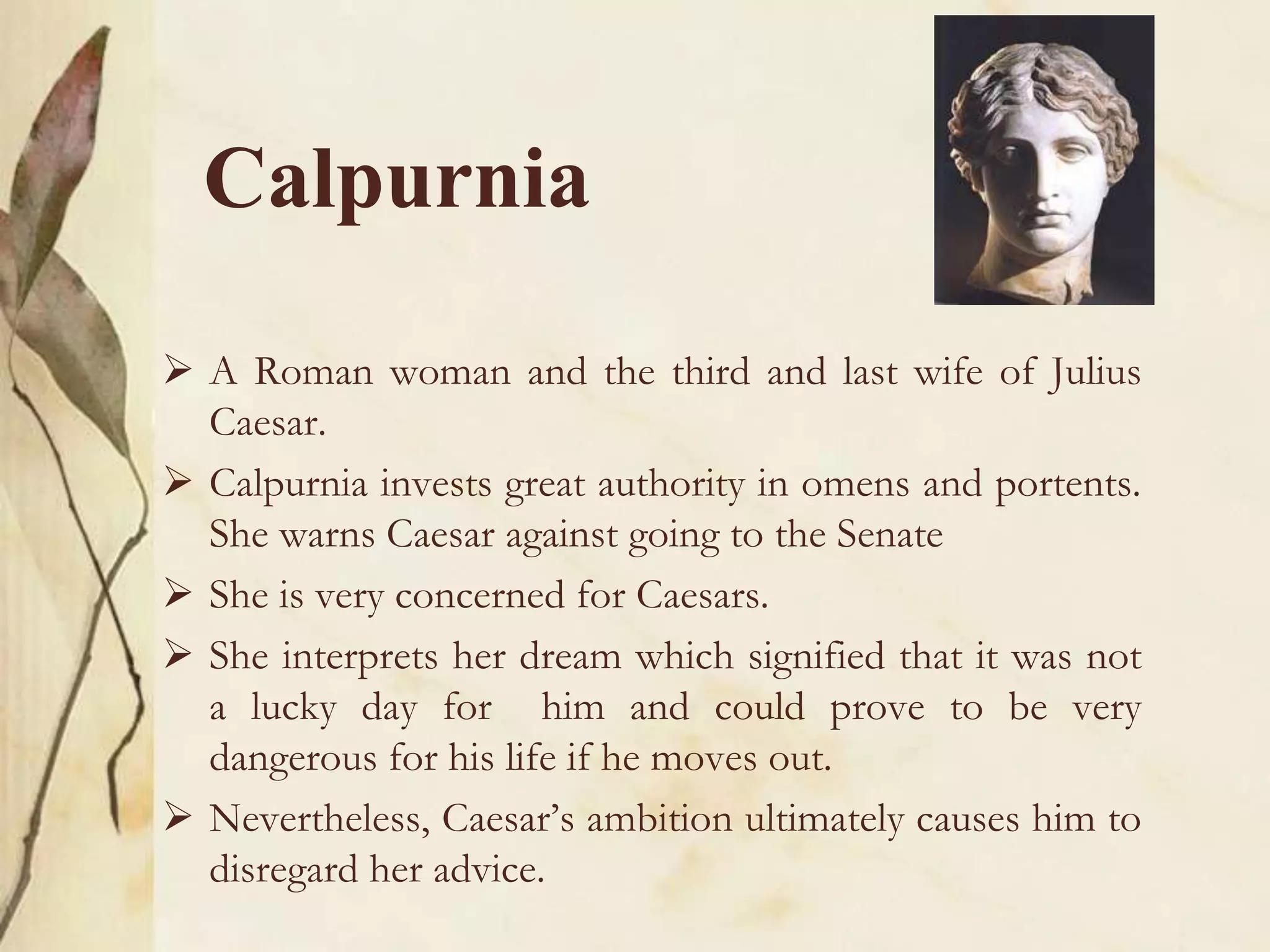 Calpurnia
 A Roman woman and the third and last wife of Julius
Caesar.
 Calpurnia invests great authority in omens and portents.
She warns Caesar against going to the Senate
 She is very concerned for Caesars.
 She interprets her dream which signified that it was not
a lucky day for him and could prove to be very
dangerous for his life if he moves out.
 Nevertheless, Caesar’s ambition ultimately causes him to
disregard her advice.
 