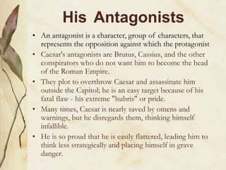 His Antagonists
• An antagonist is a character, group of characters, that
represents the opposition against which the protagonist
• Caesar's antagonists are Brutus, Cassius, and the other
conspirators who do not want him to become the head
of the Roman Empire.
• They plot to overthrow Caesar and assassinate him
outside the Capitol; he is an easy target because of his
fatal flaw - his extreme "hubris" or pride.
• Many times, Caesar is nearly saved by omens and
warnings, but he disregards them, thinking himself
infallible.
• He is so proud that he is easily flattered, leading him to
think less strategically and placing himself in grave
danger.
 