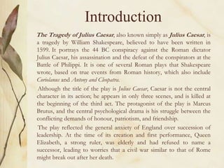 Introduction
The Tragedy of Julius Caesar, also known simply as Julius Caesar, is
a tragedy by William Shakespeare, believed to have been written in
1599. It portrays the 44 BC conspiracy against the Roman dictator
Julius Caesar, his assassination and the defeat of the conspirators at the
Battle of Philippi. It is one of several Roman plays that Shakespeare
wrote, based on true events from Roman history, which also include
Coriolanus and Antony and Cleopatra.
Although the title of the play is Julius Caesar, Caesar is not the central
character in its action; he appears in only three scenes, and is killed at
the beginning of the third act. The protagonist of the play is Marcus
Brutus, and the central psychological drama is his struggle between the
conflicting demands of honour, patriotism, and friendship.
The play reflected the general anxiety of England over succession of
leadership. At the time of its creation and first performance, Queen
Elizabeth, a strong ruler, was elderly and had refused to name a
successor, leading to worries that a civil war similar to that of Rome
might break out after her death.
 