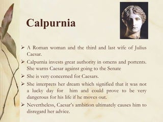 Calpurnia
 A Roman woman and the third and last wife of Julius
Caesar.
 Calpurnia invests great authority in omens and portents.
She warns Caesar against going to the Senate
 She is very concerned for Caesars.
 She interprets her dream which signified that it was not
a lucky day for him and could prove to be very
dangerous for his life if he moves out.
 Nevertheless, Caesar’s ambition ultimately causes him to
disregard her advice.
 