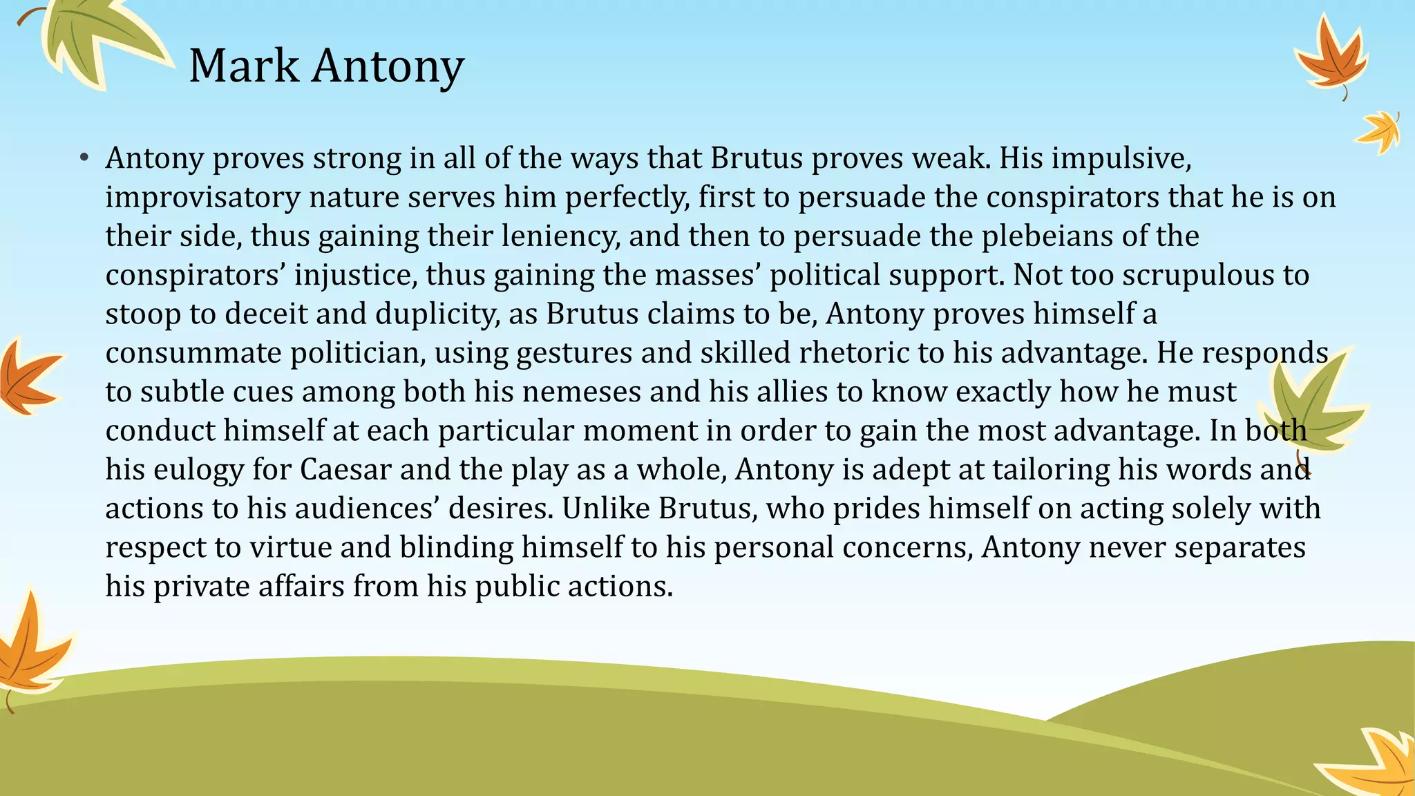 Mark Antony
• Antony proves strong in all of the ways that Brutus proves weak. His impulsive,
improvisatory nature serves him perfectly, first to persuade the conspirators that he is on
their side, thus gaining their leniency, and then to persuade the plebeians of the
conspirators’ injustice, thus gaining the masses’ political support. Not too scrupulous to
stoop to deceit and duplicity, as Brutus claims to be, Antony proves himself a
consummate politician, using gestures and skilled rhetoric to his advantage. He responds
to subtle cues among both his nemeses and his allies to know exactly how he must
conduct himself at each particular moment in order to gain the most advantage. In both
his eulogy for Caesar and the play as a whole, Antony is adept at tailoring his words and
actions to his audiences’ desires. Unlike Brutus, who prides himself on acting solely with
respect to virtue and blinding himself to his personal concerns, Antony never separates
his private affairs from his public actions.
 