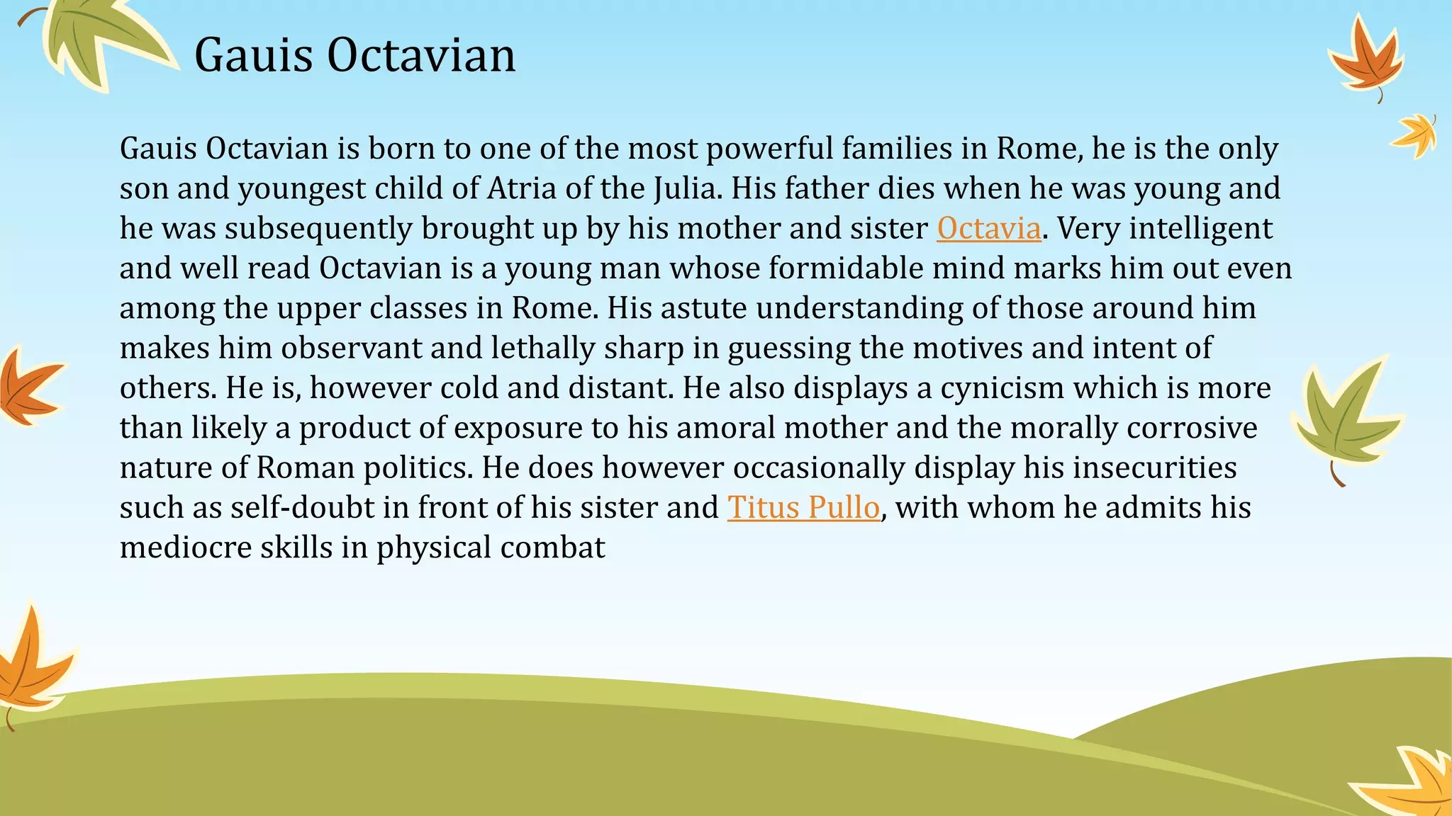 Gauis Octavian
Gauis Octavian is born to one of the most powerful families in Rome, he is the only
son and youngest child of Atria of the Julia. His father dies when he was young and
he was subsequently brought up by his mother and sister Octavia. Very intelligent
and well read Octavian is a young man whose formidable mind marks him out even
among the upper classes in Rome. His astute understanding of those around him
makes him observant and lethally sharp in guessing the motives and intent of
others. He is, however cold and distant. He also displays a cynicism which is more
than likely a product of exposure to his amoral mother and the morally corrosive
nature of Roman politics. He does however occasionally display his insecurities
such as self-doubt in front of his sister and Titus Pullo, with whom he admits his
mediocre skills in physical combat
 
