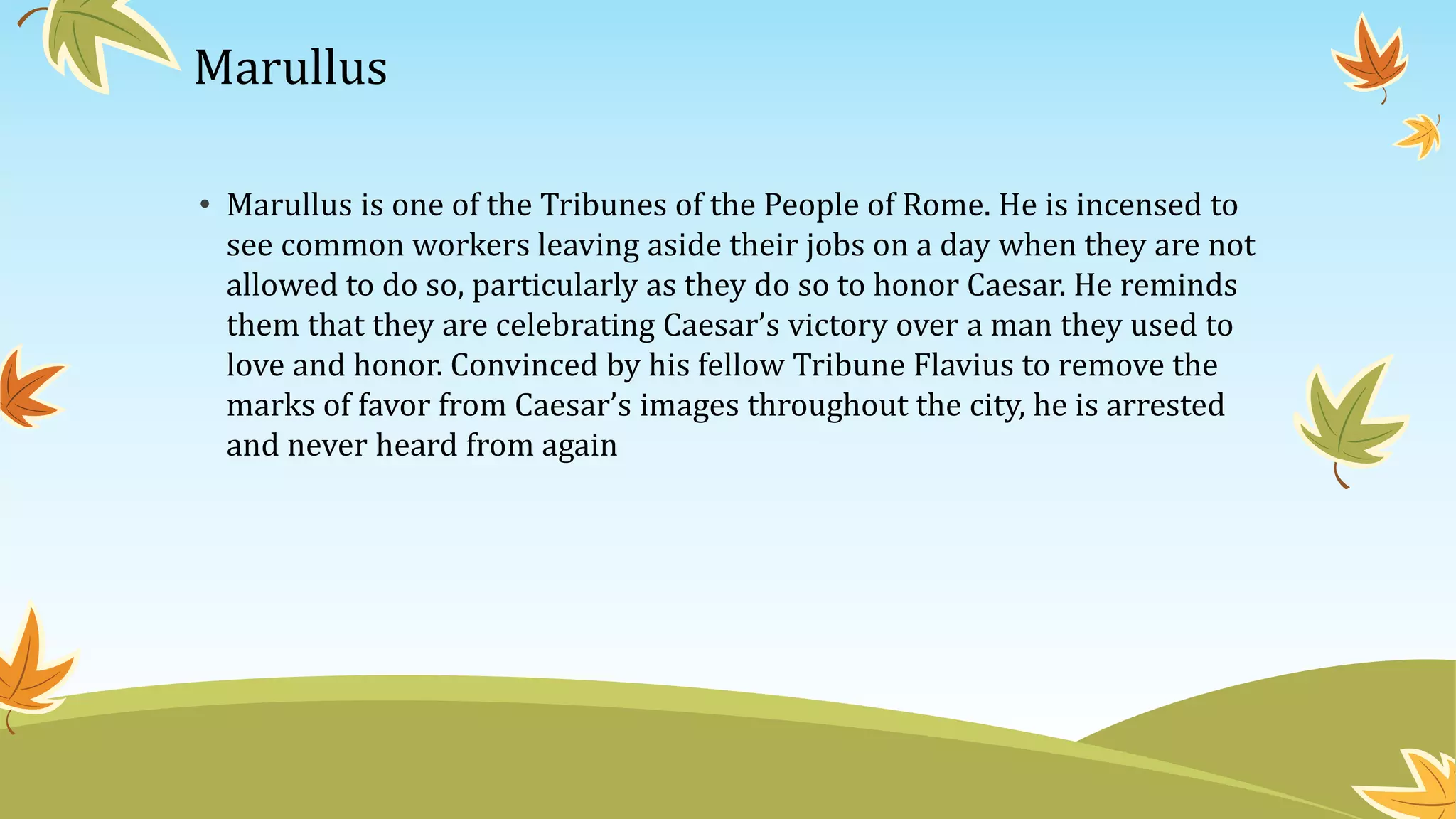 Marullus
• Marullus is one of the Tribunes of the People of Rome. He is incensed to
see common workers leaving aside their jobs on a day when they are not
allowed to do so, particularly as they do so to honor Caesar. He reminds
them that they are celebrating Caesar’s victory over a man they used to
love and honor. Convinced by his fellow Tribune Flavius to remove the
marks of favor from Caesar’s images throughout the city, he is arrested
and never heard from again
 