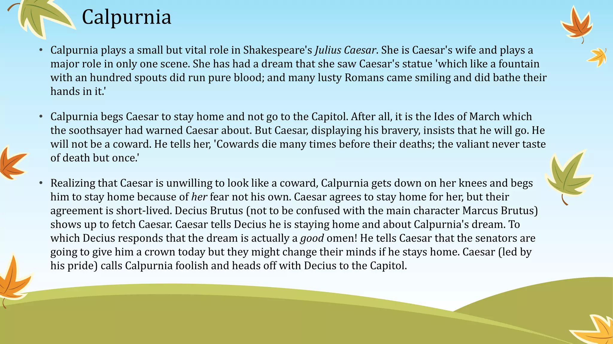 Calpurnia
• Calpurnia plays a small but vital role in Shakespeare's Julius Caesar. She is Caesar's wife and plays a
major role in only one scene. She has had a dream that she saw Caesar's statue 'which like a fountain
with an hundred spouts did run pure blood; and many lusty Romans came smiling and did bathe their
hands in it.'
• Calpurnia begs Caesar to stay home and not go to the Capitol. After all, it is the Ides of March which
the soothsayer had warned Caesar about. But Caesar, displaying his bravery, insists that he will go. He
will not be a coward. He tells her, 'Cowards die many times before their deaths; the valiant never taste
of death but once.'
• Realizing that Caesar is unwilling to look like a coward, Calpurnia gets down on her knees and begs
him to stay home because of her fear not his own. Caesar agrees to stay home for her, but their
agreement is short-lived. Decius Brutus (not to be confused with the main character Marcus Brutus)
shows up to fetch Caesar. Caesar tells Decius he is staying home and about Calpurnia's dream. To
which Decius responds that the dream is actually a good omen! He tells Caesar that the senators are
going to give him a crown today but they might change their minds if he stays home. Caesar (led by
his pride) calls Calpurnia foolish and heads off with Decius to the Capitol.
 