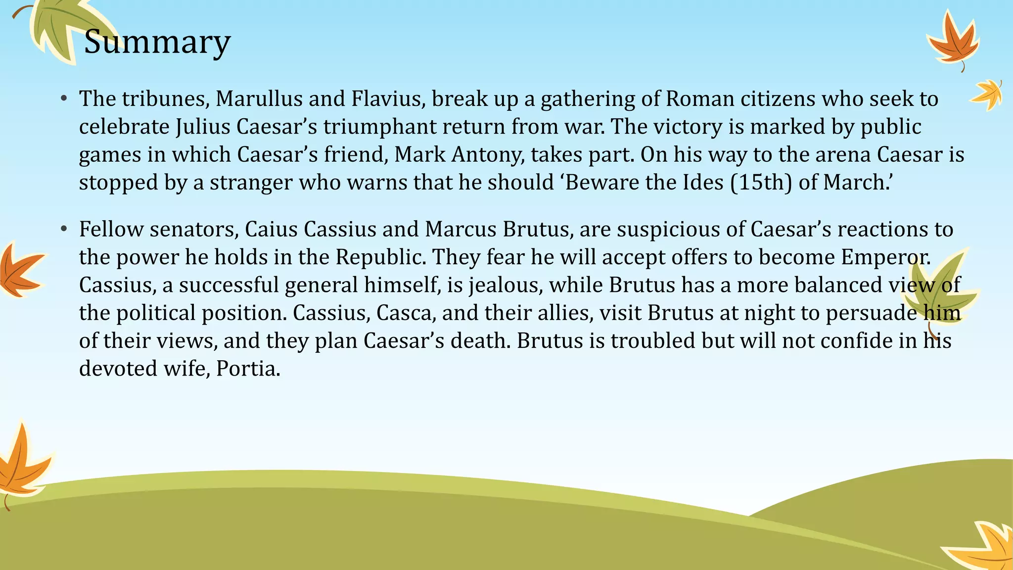 Summary
• The tribunes, Marullus and Flavius, break up a gathering of Roman citizens who seek to
celebrate Julius Caesar’s triumphant return from war. The victory is marked by public
games in which Caesar’s friend, Mark Antony, takes part. On his way to the arena Caesar is
stopped by a stranger who warns that he should ‘Beware the Ides (15th) of March.’
• Fellow senators, Caius Cassius and Marcus Brutus, are suspicious of Caesar’s reactions to
the power he holds in the Republic. They fear he will accept offers to become Emperor.
Cassius, a successful general himself, is jealous, while Brutus has a more balanced view of
the political position. Cassius, Casca, and their allies, visit Brutus at night to persuade him
of their views, and they plan Caesar’s death. Brutus is troubled but will not confide in his
devoted wife, Portia.
 