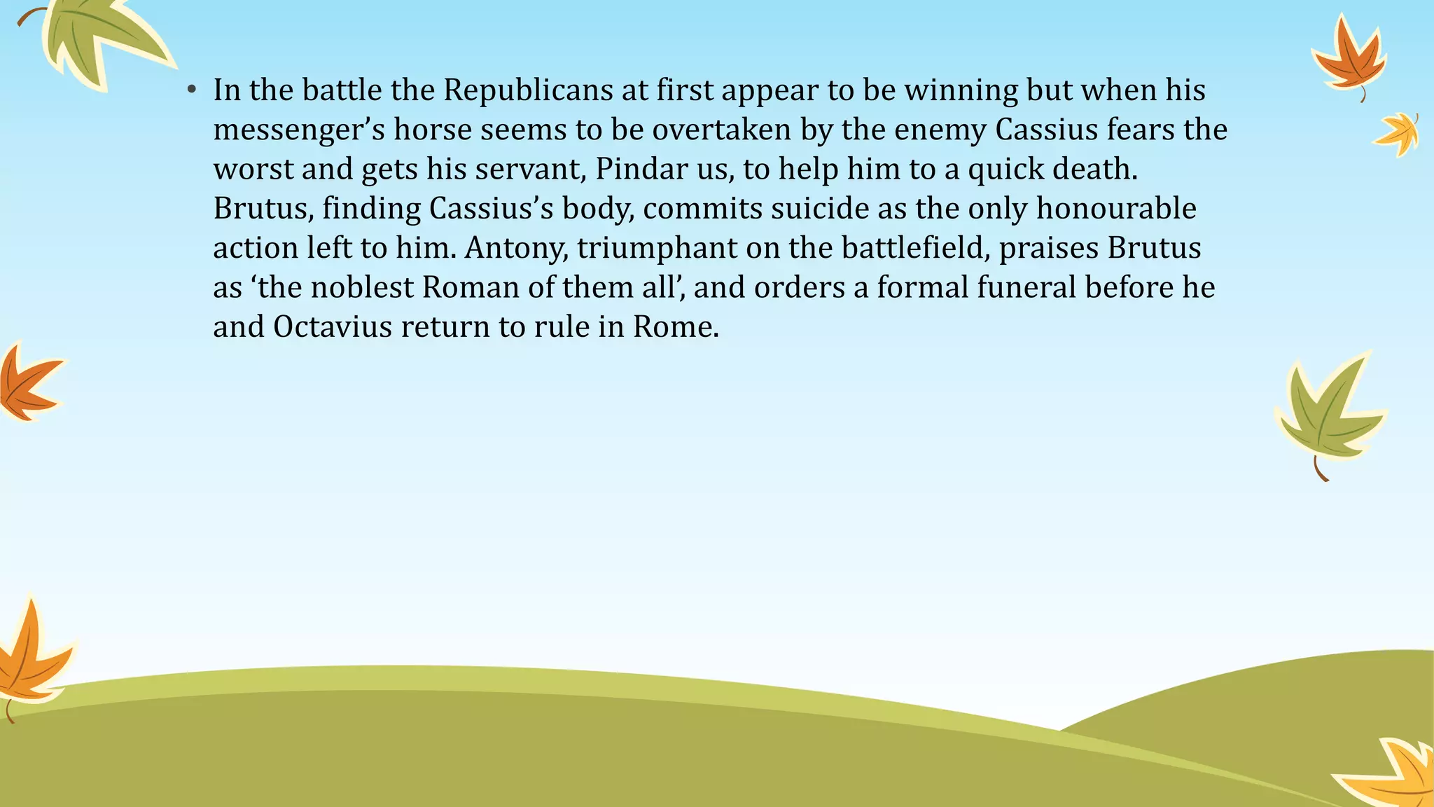 • In the battle the Republicans at first appear to be winning but when his
messenger’s horse seems to be overtaken by the enemy Cassius fears the
worst and gets his servant, Pindar us, to help him to a quick death.
Brutus, finding Cassius’s body, commits suicide as the only honourable
action left to him. Antony, triumphant on the battlefield, praises Brutus
as ‘the noblest Roman of them all’, and orders a formal funeral before he
and Octavius return to rule in Rome.
 