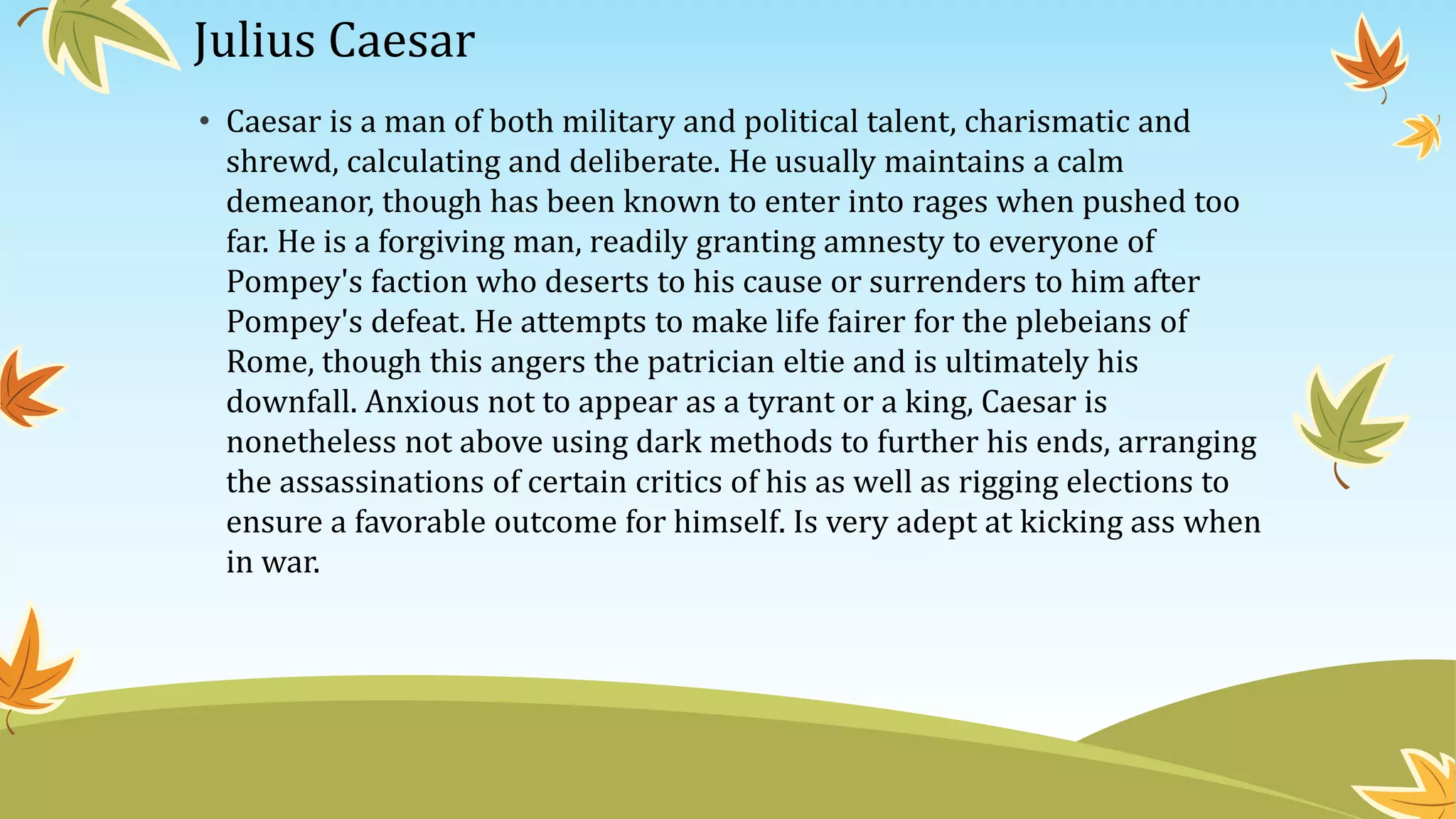 Julius Caesar
• Caesar is a man of both military and political talent, charismatic and
shrewd, calculating and deliberate. He usually maintains a calm
demeanor, though has been known to enter into rages when pushed too
far. He is a forgiving man, readily granting amnesty to everyone of
Pompey's faction who deserts to his cause or surrenders to him after
Pompey's defeat. He attempts to make life fairer for the plebeians of
Rome, though this angers the patrician eltie and is ultimately his
downfall. Anxious not to appear as a tyrant or a king, Caesar is
nonetheless not above using dark methods to further his ends, arranging
the assassinations of certain critics of his as well as rigging elections to
ensure a favorable outcome for himself. Is very adept at kicking ass when
in war.
 