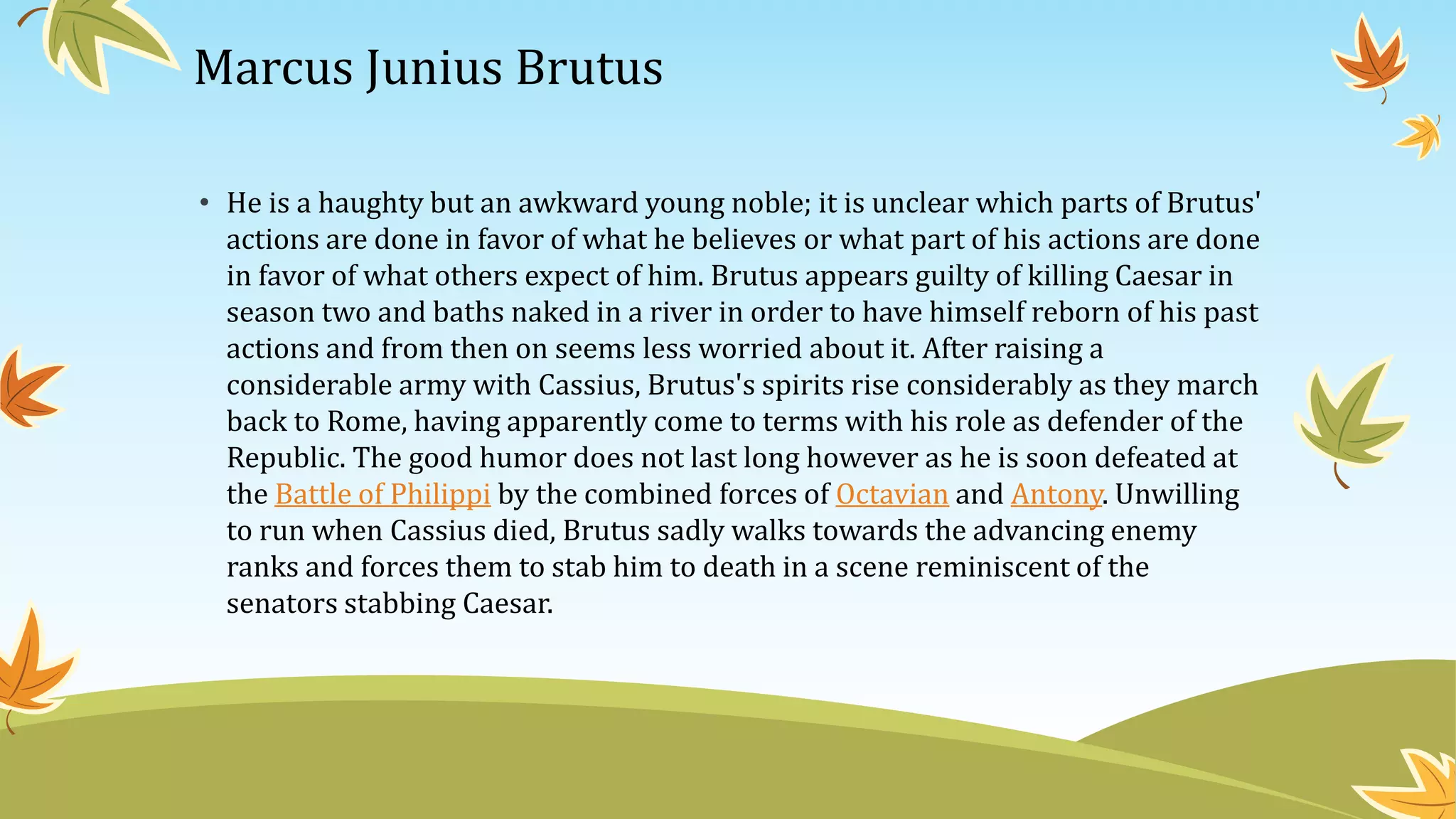 Marcus Junius Brutus
• He is a haughty but an awkward young noble; it is unclear which parts of Brutus'
actions are done in favor of what he believes or what part of his actions are done
in favor of what others expect of him. Brutus appears guilty of killing Caesar in
season two and baths naked in a river in order to have himself reborn of his past
actions and from then on seems less worried about it. After raising a
considerable army with Cassius, Brutus's spirits rise considerably as they march
back to Rome, having apparently come to terms with his role as defender of the
Republic. The good humor does not last long however as he is soon defeated at
the Battle of Philippi by the combined forces of Octavian and Antony. Unwilling
to run when Cassius died, Brutus sadly walks towards the advancing enemy
ranks and forces them to stab him to death in a scene reminiscent of the
senators stabbing Caesar.
 