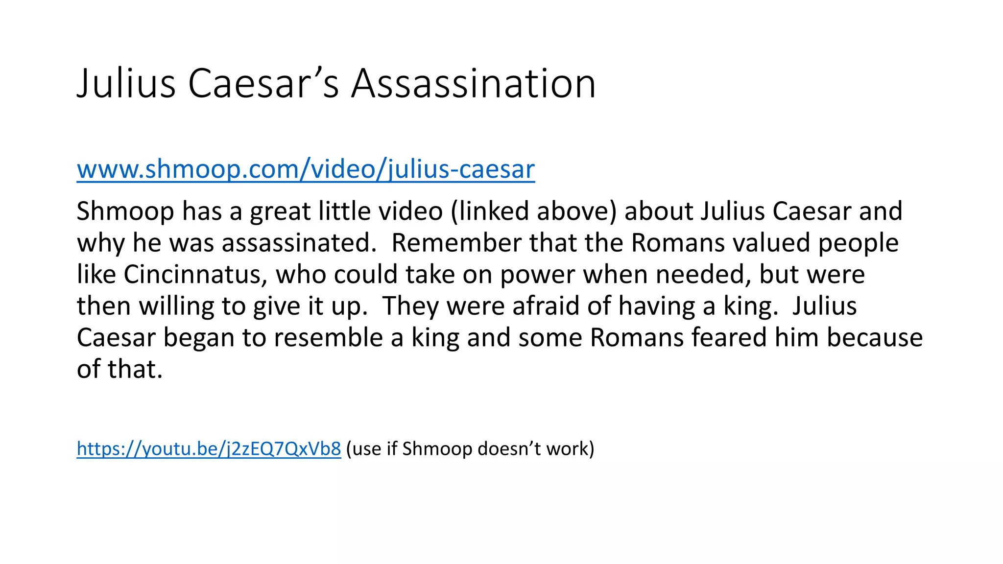 Julius Caesar’s Assassination
www.shmoop.com/video/julius-caesar
Shmoop has a great little video (linked above) about Julius Caesar and
why he was assassinated. Remember that the Romans valued people
like Cincinnatus, who could take on power when needed, but were
then willing to give it up. They were afraid of having a king. Julius
Caesar began to resemble a king and some Romans feared him because
of that.
https://youtu.be/j2zEQ7QxVb8 (use if Shmoop doesn’t work)
 