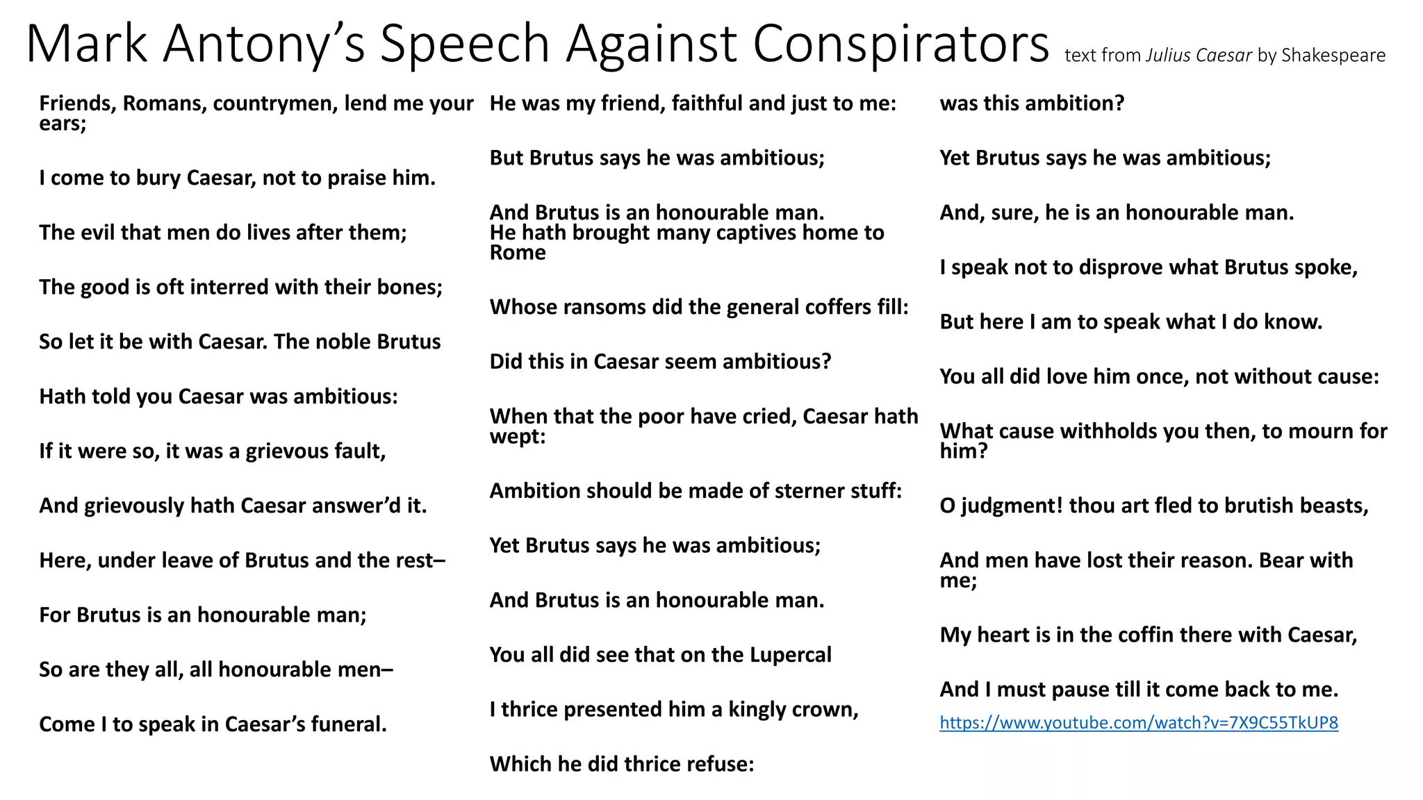 Mark Antony’s Speech Against Conspirators text from Julius Caesar by Shakespeare
Friends, Romans, countrymen, lend me your
ears;
I come to bury Caesar, not to praise him.
The evil that men do lives after them;
The good is oft interred with their bones;
So let it be with Caesar. The noble Brutus
Hath told you Caesar was ambitious:
If it were so, it was a grievous fault,
And grievously hath Caesar answer’d it.
Here, under leave of Brutus and the rest–
For Brutus is an honourable man;
So are they all, all honourable men–
Come I to speak in Caesar’s funeral.
He was my friend, faithful and just to me:
But Brutus says he was ambitious;
And Brutus is an honourable man.
He hath brought many captives home to
Rome
Whose ransoms did the general coffers fill:
Did this in Caesar seem ambitious?
When that the poor have cried, Caesar hath
wept:
Ambition should be made of sterner stuff:
Yet Brutus says he was ambitious;
And Brutus is an honourable man.
You all did see that on the Lupercal
I thrice presented him a kingly crown,
Which he did thrice refuse:
was this ambition?
Yet Brutus says he was ambitious;
And, sure, he is an honourable man.
I speak not to disprove what Brutus spoke,
But here I am to speak what I do know.
You all did love him once, not without cause:
What cause withholds you then, to mourn for
him?
O judgment! thou art fled to brutish beasts,
And men have lost their reason. Bear with
me;
My heart is in the coffin there with Caesar,
And I must pause till it come back to me.
https://www.youtube.com/watch?v=7X9C55TkUP8
 