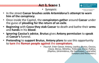 Act 3, Scene 1
• Synopsis:
• In the street Caesar brushes aside Artemidorus’s attempt to warn
him of the conspiracy.
• Once inside the Capitol, the conspirators gather around Caesar under
the guise of pleading for the return of an exile.
• Beginning with Casca they stab Caesar to death and bathe their arms
and hands in his blood.
• Ignoring Cassius’s advice, Brutus gives Antony permission to speak
at Caesar’s funeral.
• Pretending to support Brutus, Antony plans to use this opportunity
to turn the Roman people against the conspirators.
• Flourish. Enter Caesar, Antony, Lepidus; Brutus, Cassius,
Casca, Decius, Metellus, Trebonius, Cinna; Publius,
(Popilius, (Artemidorus, the Soothsayer, ) and other
Senators and Petitioners.)
 