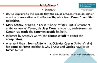 Act 3, Scene 2
• Synopsis:
• Brutus explains to the people that the cause of Caesar’s assassination
was the preservation of the Roman Republic from Caesar’s ambition
to be king.
• Mark Antony, bringing in Caesar’s body, refutes Brutus’s charge of
ambition against Caesar, displays Caesar’s wounds, and reveals that
Caesar had made the common people his heirs.
• Inflamed by Antony’s words, the people set off to attack the
conspirators.
• A servant then informs Antony that Octavius Caesar (Antony’s ally)
has come to Rome and that is why Brutus and Cassius have been
forced to flee.
• Enter Brutus and Cassius with the Plebeians.
 