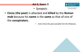 Act 3, Scene 3
• Synopsis:
• Cinna (the poet) is attacked and killed by the Roman
mob because his name is the same as that of one of
the conspirators.
• Enter Cinna the poet and after him the Plebeians.
 