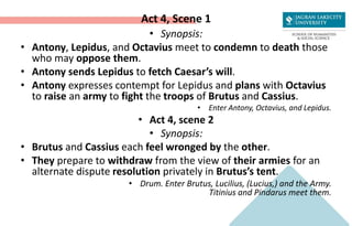 Act 4, Scene 1
• Synopsis:
• Antony, Lepidus, and Octavius meet to condemn to death those
who may oppose them.
• Antony sends Lepidus to fetch Caesar’s will.
• Antony expresses contempt for Lepidus and plans with Octavius
to raise an army to fight the troops of Brutus and Cassius.
• Enter Antony, Octavius, and Lepidus.
• Act 4, scene 2
• Synopsis:
• Brutus and Cassius each feel wronged by the other.
• They prepare to withdraw from the view of their armies for an
alternate dispute resolution privately in Brutus’s tent.
• Drum. Enter Brutus, Lucilius, (Lucius,) and the Army.
Titinius and Pindarus meet them.
 