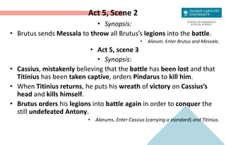 Act 5, Scene 2
• Synopsis:
• Brutus sends Messala to throw all Brutus’s legions into the battle.
• Alarum. Enter Brutus and Messala.
• Act 5, scene 3
• Synopsis:
• Cassius, mistakenly believing that the battle has been lost and that
Titinius has been taken captive, orders Pindarus to kill him.
• When Titinius returns, he puts his wreath of victory on Cassius’s
head and kills himself.
• Brutus orders his legions into battle again in order to conquer the
still undefeated Antony.
• Alarums. Enter Cassius (carrying a standard) and Titinius.
 