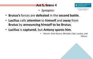 Act 5, Scene 4
• Synopsis:
• Brutus’s forces are defeated in the second battle.
• Lucilius calls attention to himself and away from
Brutus by announcing himself to be Brutus.
• Lucilius is captured, but Antony spares him.
• Alarum. Enter Brutus, Messala, Cato, Lucilius, and
Flavius.
 