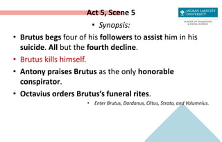 Act 5, Scene 5
• Synopsis:
• Brutus begs four of his followers to assist him in his
suicide. All but the fourth decline.
• Brutus kills himself.
• Antony praises Brutus as the only honorable
conspirator.
• Octavius orders Brutus’s funeral rites.
• Enter Brutus, Dardanus, Clitus, Strato, and Volumnius.
 