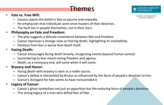Themes
• Fate vs. Free Will:
– Cassius rejects the belief in fate as passive and cowardly.
– He emphasizes that individuals were once masters of their destinies.
– The fault lies in people themselves, not in their stars.
• Philosophy on Fate and Freedom:
– The play suggests a delicate coexistence between fate and freedom.
– Caesar expresses a strange view on fearing death, highlighting its inevitability.
– Paralysis from fear is worse than death itself.
• Facing Death:
– Caesar encourages facing death bravely, recognizing events beyond human control.
– Surrendering to fear means losing freedom and agency.
– Death, as a necessary end, will come when it will come.
• Bravery and Honor:
– Facing death with bravery is seen as a noble course.
– Caesar's defeat is interpreted by Brutus as influenced by the force of people's devotion to him.
– Caesar's disregard for fate seems to have transcended it.
• Legacy of Caesar:
– Caesar's ghost symbolizes not just an apparition but the enduring force of people's devotion.
– The strong legacy of a man who defied fear of fate.
 