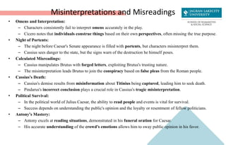 Misinterpretations and Misreadings
• Omens and Interpretation:
– Characters consistently fail to interpret omens accurately in the play.
– Cicero notes that individuals construe things based on their own perspectives, often missing the true purpose.
• Night of Portents:
– The night before Caesar's Senate appearance is filled with portents, but characters misinterpret them.
– Cassius sees danger to the state, but the signs warn of the destruction he himself poses.
• Calculated Misreadings:
– Cassius manipulates Brutus with forged letters, exploiting Brutus's trusting nature.
– The misinterpretation leads Brutus to join the conspiracy based on false pleas from the Roman people.
• Cassius's Death:
– Cassius's demise results from misinformation about Titinius being captured, leading him to seek death.
– Pindarus's incorrect conclusion plays a crucial role in Cassius's tragic misinterpretation.
• Political Survival:
– In the political world of Julius Caesar, the ability to read people and events is vital for survival.
– Success depends on understanding the public's opinion and the loyalty or resentment of fellow politicians.
• Antony's Mastery:
– Antony excels at reading situations, demonstrated in his funeral oration for Caesar.
– His accurate understanding of the crowd's emotions allows him to sway public opinion in his favor.
 
