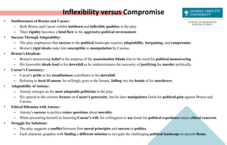 Inflexibility versus Compromise
• Stubbornness of Brutus and Caesar:
– Both Brutus and Caesar exhibit stubborn and inflexible qualities in the play.
– Their rigidity becomes a fatal flaw in the aggressive political environment.
• Success Through Adaptability:
– The play emphasizes that success in the political landscape requires adaptability, bargaining, and compromise.
– Brutus's rigid ideals make him susceptible to manipulation by Cassius.
• Brutus's Idealism:
– Brutus's unwavering belief in the purpose of the assassination blinds him to the need for political maneuvering.
– His honorable ideals lead to his downfall as he underestimates the necessity of justifying the murder politically.
• Caesar's Constancy:
– Caesar's pride in his steadfastness contributes to his downfall.
– Refusing to heed ill omens, he willingly goes to the Senate, falling into the hands of his murderers.
• Adaptability of Antony:
– Antony emerges as the most adaptable politician in the play.
– His speech to the citizens focuses on Caesar's generosity, but he later manipulates funds for political gain against Brutus and
Cassius.
• Ethical Dilemma with Antony:
– Antony's success in politics raises questions about morality.
– While presenting himself as honoring Caesar's will, his willingness to use funds for political expedience raises ethical concerns.
• Struggle for Solutions:
– The play suggests a conflict between firm moral principles and success in politics.
– Each character grapples with finding a different solution to navigate the challenging political landscape in ancient Rome.
 