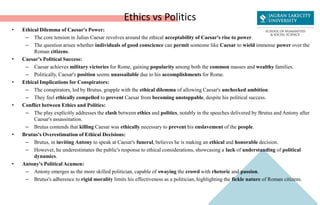 Ethics vs Politics
• Ethical Dilemma of Caesar's Power:
– The core tension in Julius Caesar revolves around the ethical acceptability of Caesar's rise to power.
– The question arises whether individuals of good conscience can permit someone like Caesar to wield immense power over the
Roman citizens.
• Caesar's Political Success:
– Caesar achieves military victories for Rome, gaining popularity among both the common masses and wealthy families.
– Politically, Caesar's position seems unassailable due to his accomplishments for Rome.
• Ethical Implications for Conspirators:
– The conspirators, led by Brutus, grapple with the ethical dilemma of allowing Caesar's unchecked ambition.
– They feel ethically compelled to prevent Caesar from becoming unstoppable, despite his political success.
• Conflict between Ethics and Politics:
– The play explicitly addresses the clash between ethics and politics, notably in the speeches delivered by Brutus and Antony after
Caesar's assassination.
– Brutus contends that killing Caesar was ethically necessary to prevent his enslavement of the people.
• Brutus's Overestimation of Ethical Decisions:
– Brutus, in inviting Antony to speak at Caesar's funeral, believes he is making an ethical and honorable decision.
– However, he underestimates the public's response to ethical considerations, showcasing a lack of understanding of political
dynamics.
• Antony's Political Acumen:
– Antony emerges as the more skilled politician, capable of swaying the crowd with rhetoric and passion.
– Brutus's adherence to rigid morality limits his effectiveness as a politician, highlighting the fickle nature of Roman citizens.
 